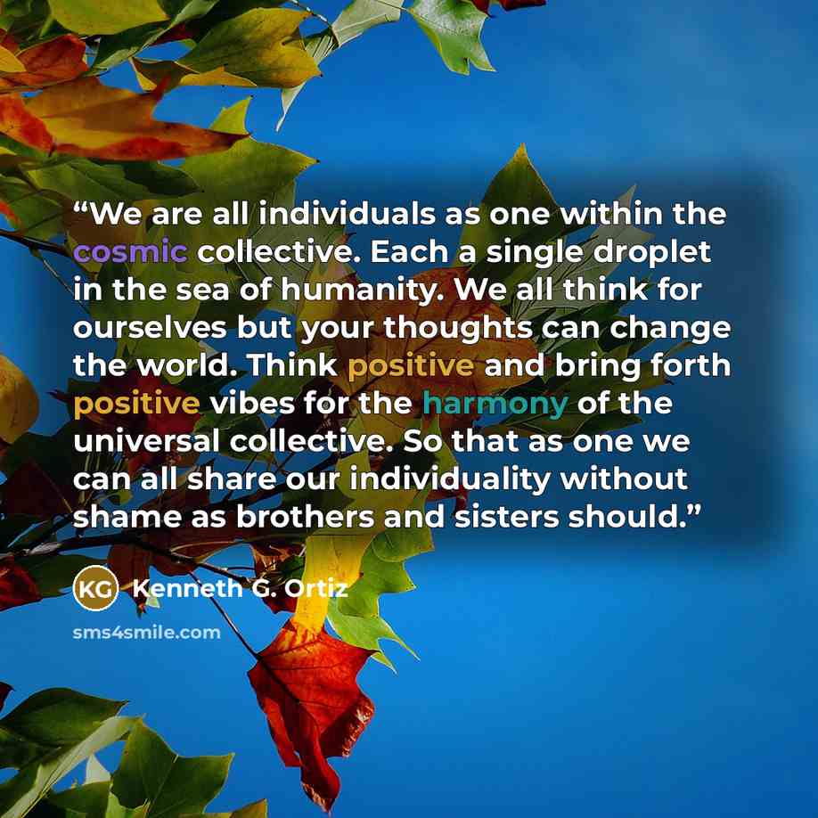 “We are all individuals as one within the cosmic collective. Each a single droplet in the sea of humanity. We all think for ourselves but your thoughts can change the world. Think positive and bring forth positive vibes for the harmony of the universal collective. So that as one we can all share…” quote by Kenneth G. Ortiz