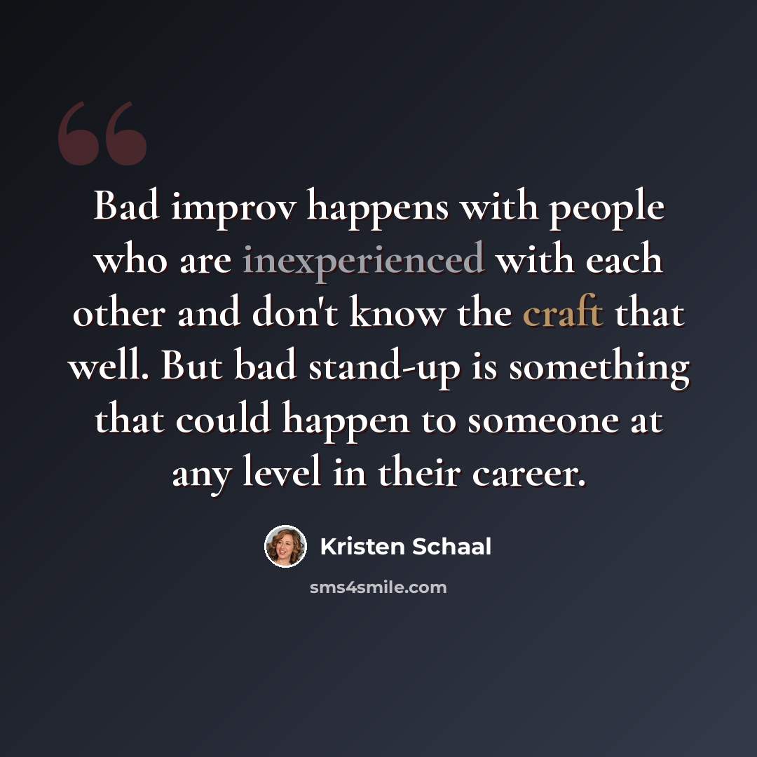 “Bad improv happens with people who are inexperienced with each other and don't know the craft that well. But bad stand-up is something that could happen to someone at any level in their career.” quote by Kristen Schaal