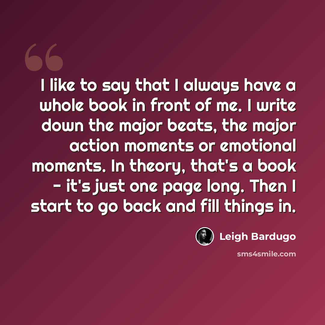 “I like to say that I always have a whole book in front of me. I write down the major beats, the major action moments or emotional moments. In theory, that's a book - it's just one page long. Then I start to go back and fill things in.” quote by Leigh Bardugo