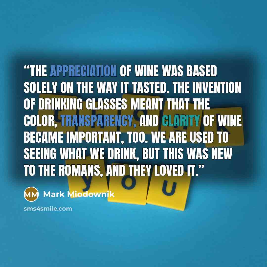“The appreciation of wine was based solely on the way it tasted. The invention of drinking glasses meant that the color, transparency, and clarity of wine became important, too. We are used to seeing what we drink, but this was new to the Romans, and they loved it.” quote by Mark Miodownik