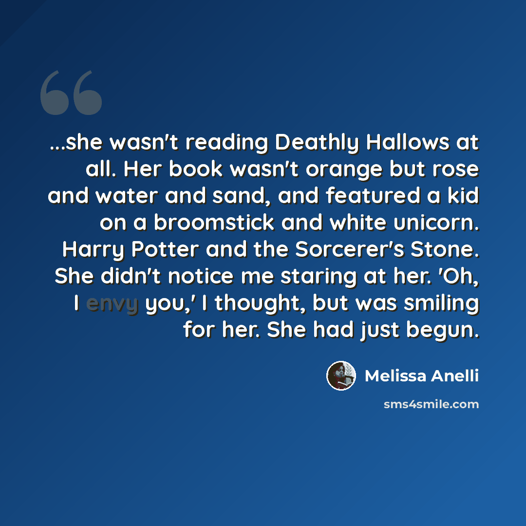 “...she wasn't reading Deathly Hallows at all. Her book wasn't orange but rose and water and sand, and featured a kid on a broomstick and white unicorn. Harry Potter and the Sorcerer's Stone. She didn't notice me staring at her. 'Oh, I envy you,' I thought, but was smiling for her. She had just…” quote by Melissa Anelli