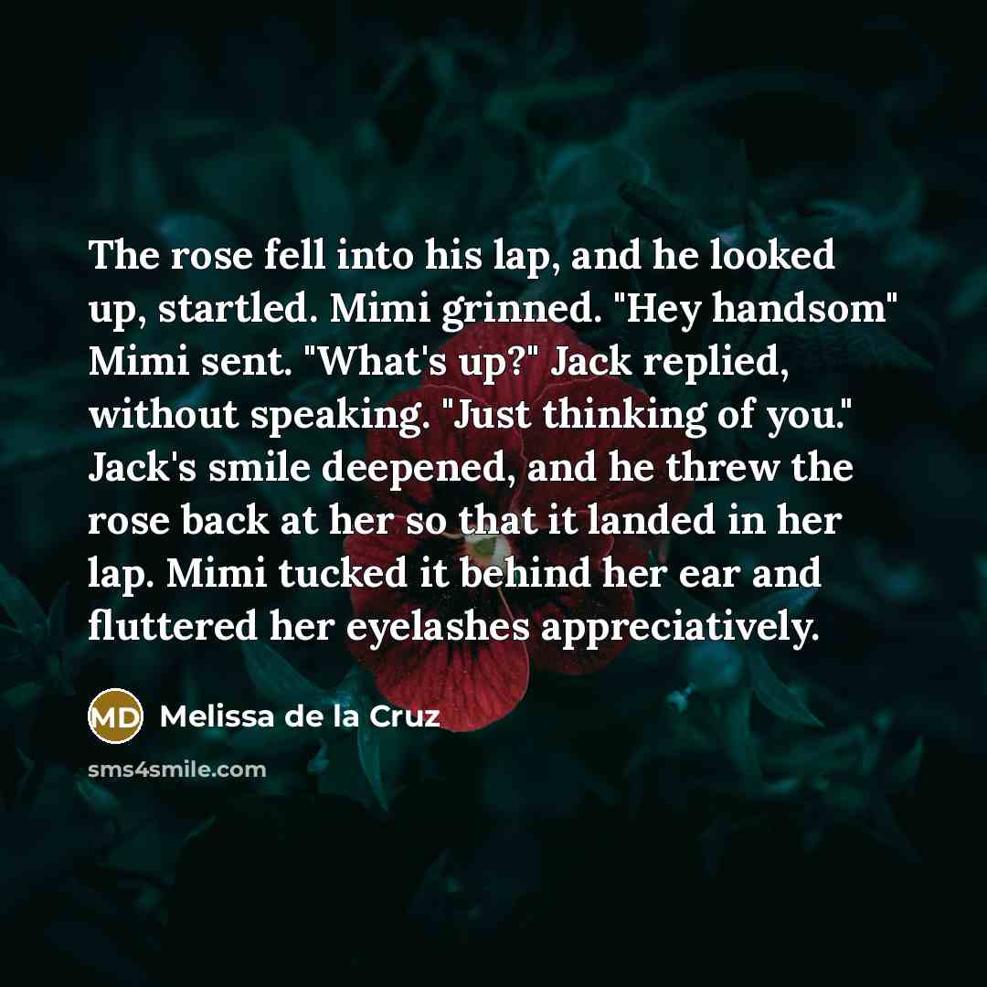 “The rose fell into his lap, and he looked up, startled. Mimi grinned. "Hey handsom" Mimi sent. "What's up?" Jack replied, without speaking. "Just thinking of you." Jack's smile deepened, and he threw the rose back at her so that it landed in her lap. Mimi tucked it behind her ear and fluttered her…” quote by Melissa de la Cruz