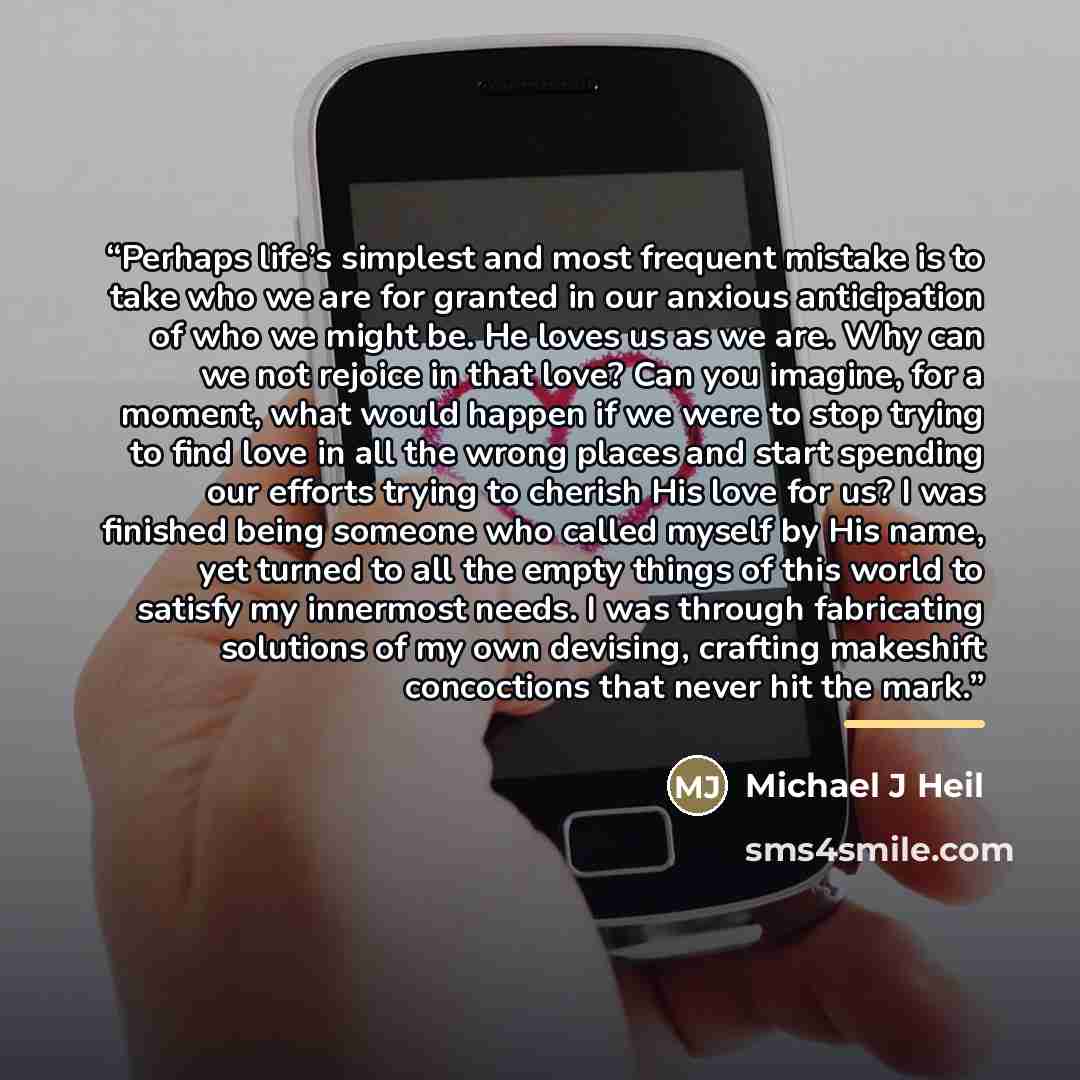 “Perhaps life’s simplest and most frequent mistake is to take who we are for granted in our anxious anticipation of who we might be. He loves us as we are. Why can we not rejoice in that love? Can you imagine, for a moment, what would happen if we were to stop trying to find love in all the wrong…” quote by Michael J Heil
