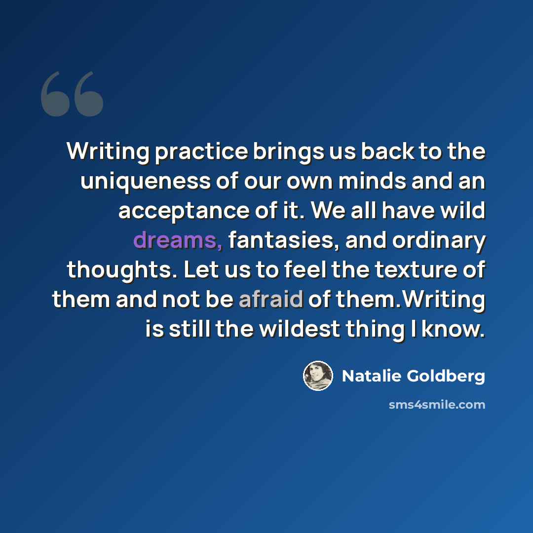 “Writing practice brings us back to the uniqueness of our own minds and an acceptance of it. We all have wild dreams, fantasies, and ordinary thoughts. Let us to feel the texture of them and not be afraid of them.Writing is still the wildest thing I know.” quote by Natalie Goldberg