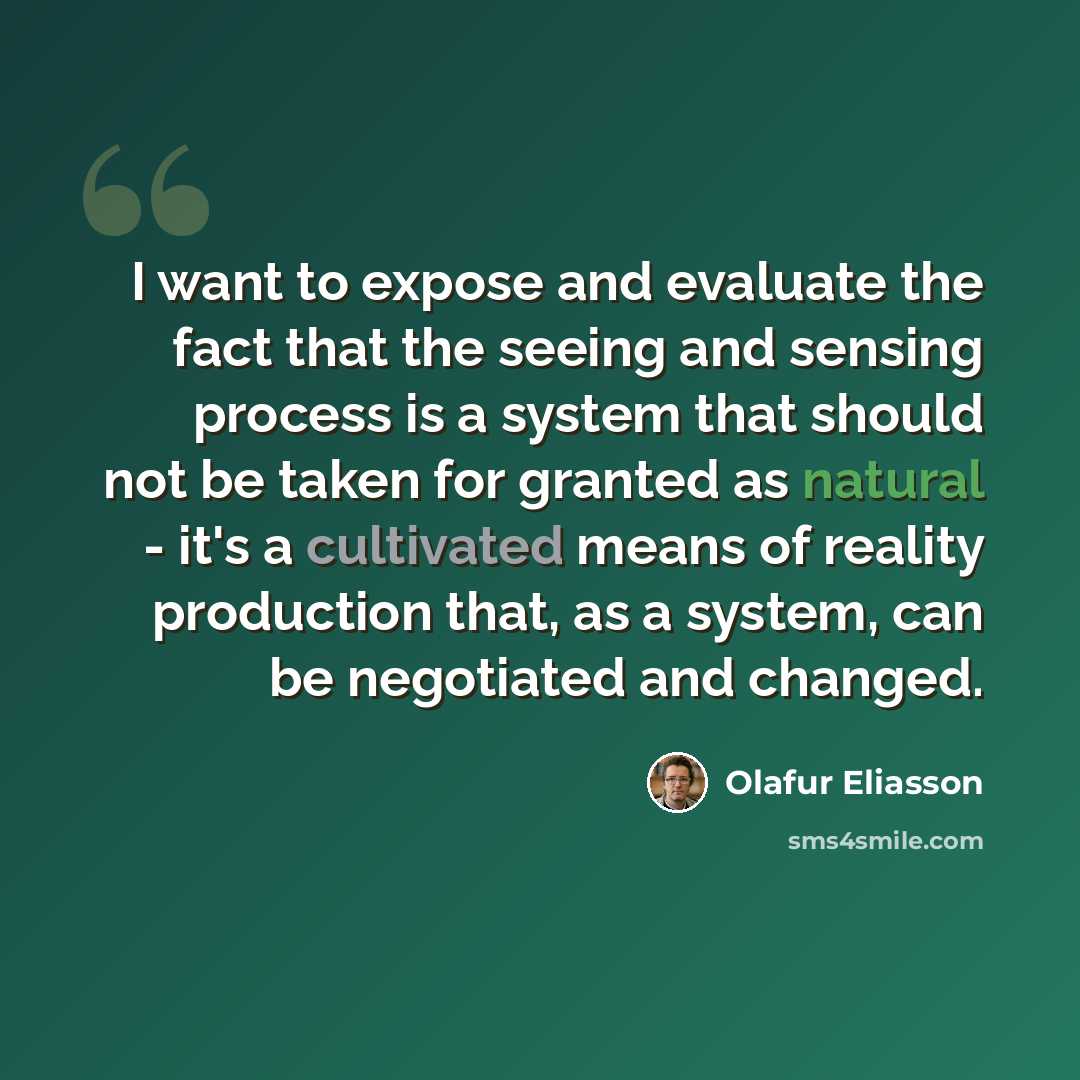 “I want to expose and evaluate the fact that the seeing and sensing process is a system that should not be taken for granted as natural - it's a cultivated means of reality production that, as a system, can be negotiated and changed.” quote by Olafur Eliasson