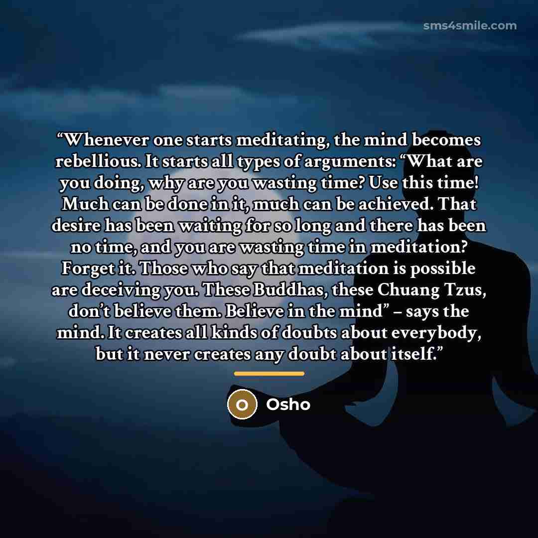 “Whenever one starts meditating, the mind becomes rebellious. It starts all types of arguments: “What are you doing, why are you wasting time? Use this time! Much can be done in it, much can be achieved. That desire has been waiting for so long and there has been no time, and you are wasting time…” quote by Osho