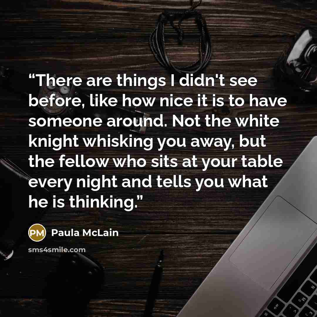 “There are things I didn't see before, like how nice it is to have someone around. Not the white knight whisking you away, but the fellow who sits at your table every night and tells you what he is thinking.” quote by Paula McLain