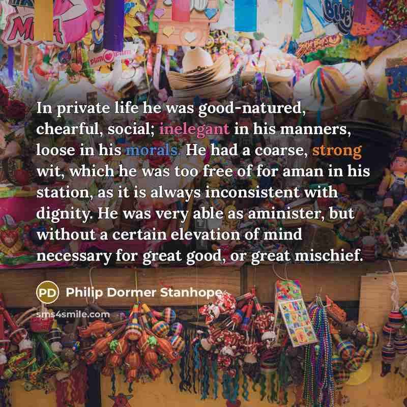 “In private life he was good-natured, chearful, social; inelegant in his manners, loose in his morals. He had a coarse, strong wit, which he was too free of for aman in his station, as it is always inconsistent with dignity. He was very able as aminister, but without a certain elevation of mind…” quote by Philip Dormer Stanhope