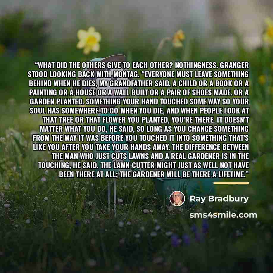“What did the others give to each other? Nothingness. Granger stood looking back with Montag. “Everyone must leave something behind when he dies, my grandfather said. A child or a book or a painting or a house or a wall built or a pair of shoes made. Or a garden planted. Something your hand touched…” quote by Ray Bradbury
