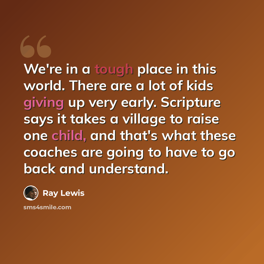 “We're in a tough place in this world. There are a lot of kids giving up very early. Scripture says it takes a village to raise one child, and that's what these coaches are going to have to go back and understand.” quote by Ray Lewis