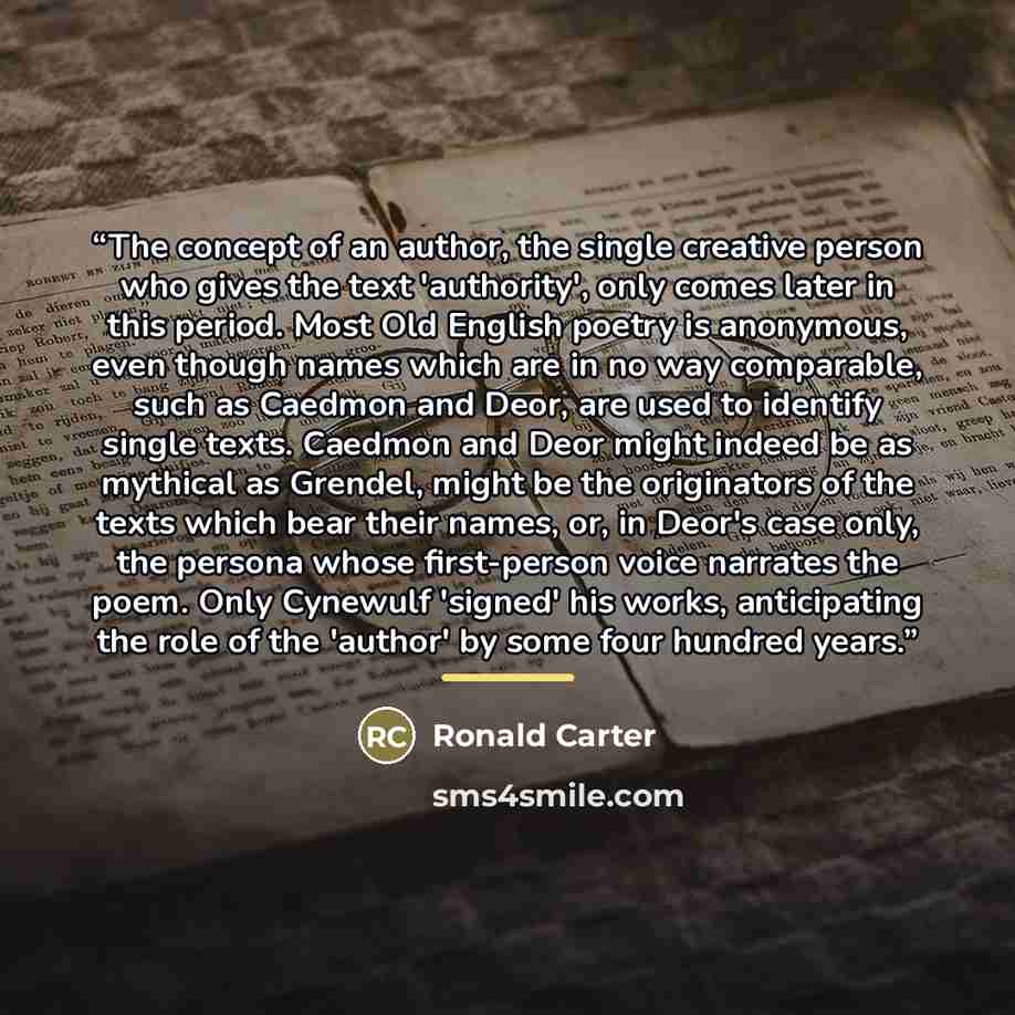 “The concept of an author, the single creative person who gives the text 'authority', only comes later in this period. Most Old English poetry is anonymous, even though names which are in no way comparable, such as Caedmon and Deor, are used to identify single texts. Caedmon and Deor might indeed…” quote by Ronald Carter