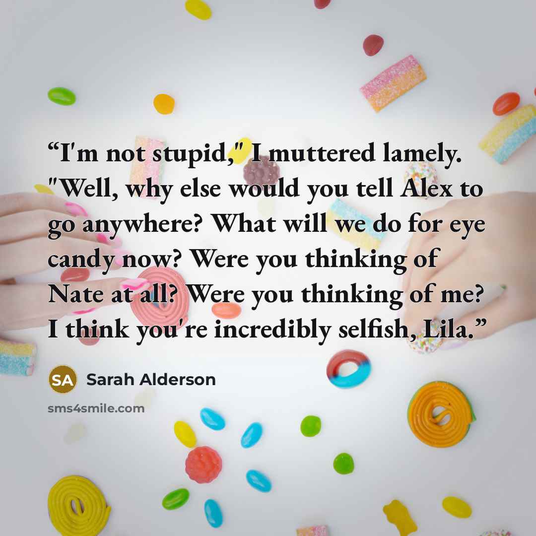 “I'm not stupid," I muttered lamely. "Well, why else would you tell Alex to go anywhere? What will we do for eye candy now? Were you thinking of Nate at all? Were you thinking of me? I think you're incredibly selfish, Lila.” quote by Sarah Alderson
