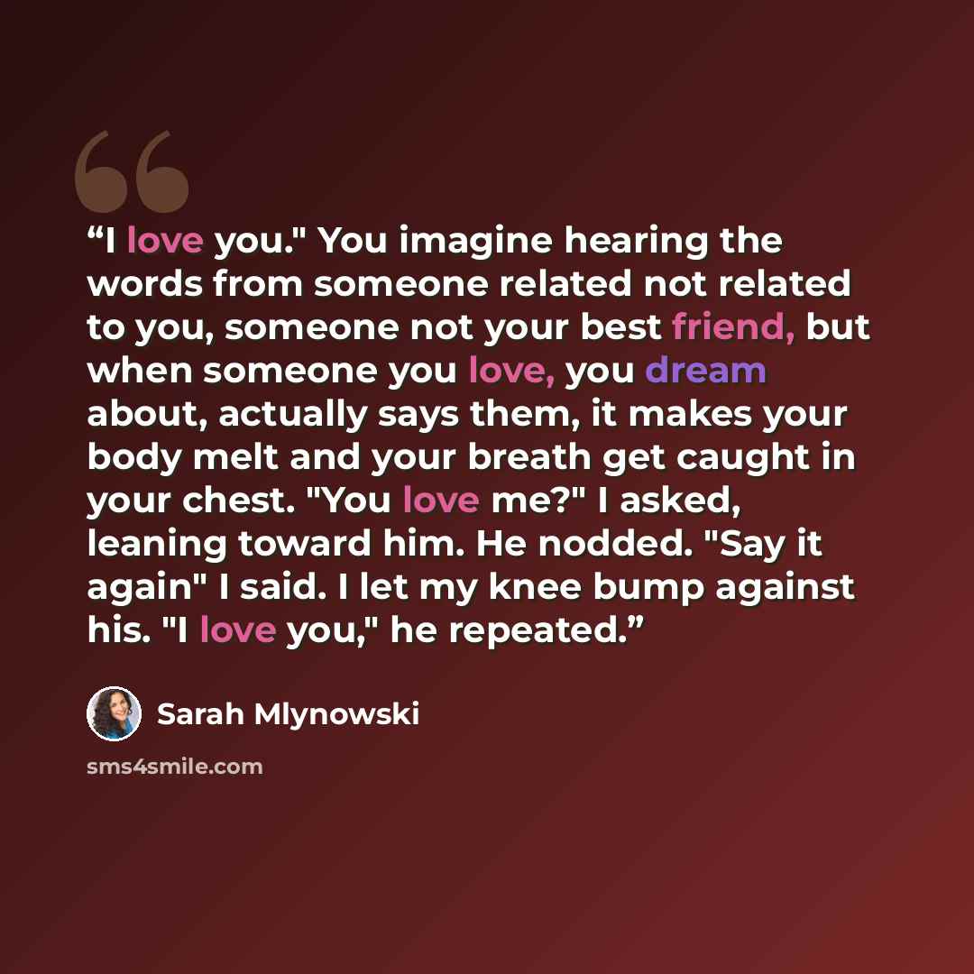 “I love you." You imagine hearing the words from someone related not related to you, someone not your best friend, but when someone you love, you dream about, actually says them, it makes your body melt and your breath get caught in your chest. "You love me?" I asked, leaning toward him. He nodded…” quote by Sarah Mlynowski