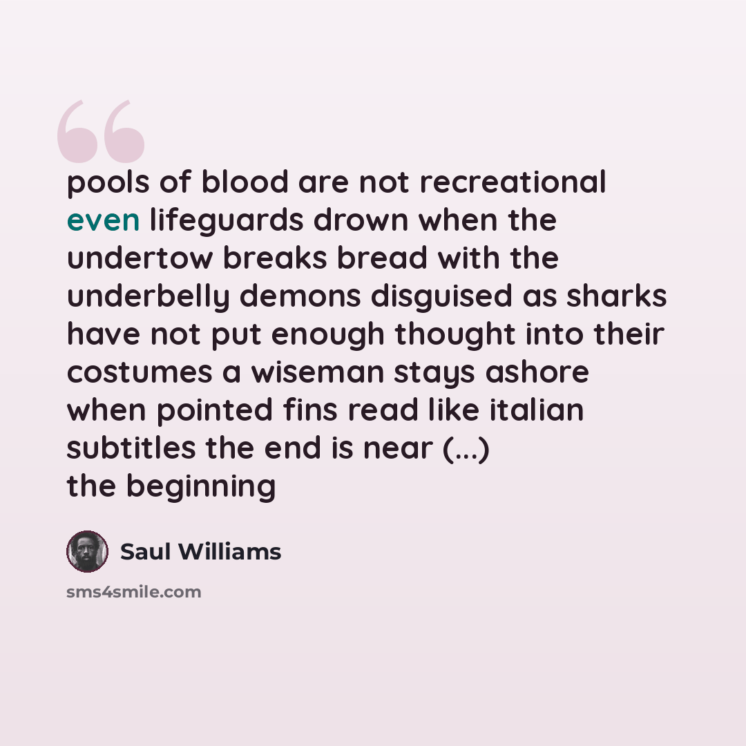 “pools of blood are not recreational even lifeguards drown when the undertow breaks bread with the underbelly demons disguised as sharks have not put enough thought into their costumes a wiseman stays ashore when pointed fins read like italian subtitles the end is near (...) the beginning” quote by Saul Williams