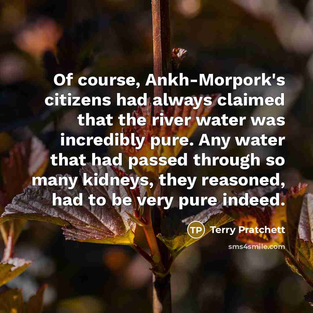 “Of course, Ankh-Morpork's citizens had always claimed that the river water was incredibly pure. Any water that had passed through so many kidneys, they reasoned, had to be very pure indeed.” quote by Terry Pratchett