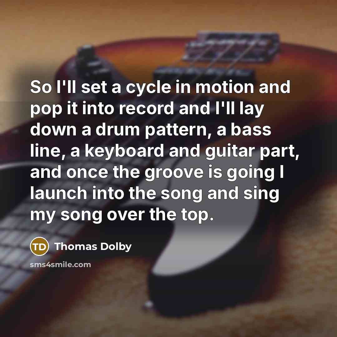 “So I'll set a cycle in motion and pop it into record and I'll lay down a drum pattern, a bass line, a keyboard and guitar part, and once the groove is going I launch into the song and sing my song over the top.” quote by Thomas Dolby