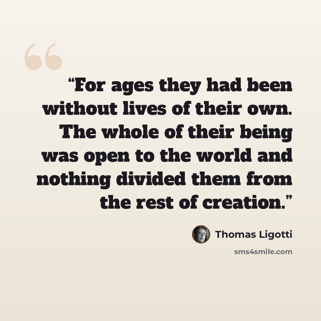 “For ages they had been without lives of their own. The whole of their being was open to the world and nothing divided them from the rest of creation.” quote by Thomas Ligotti