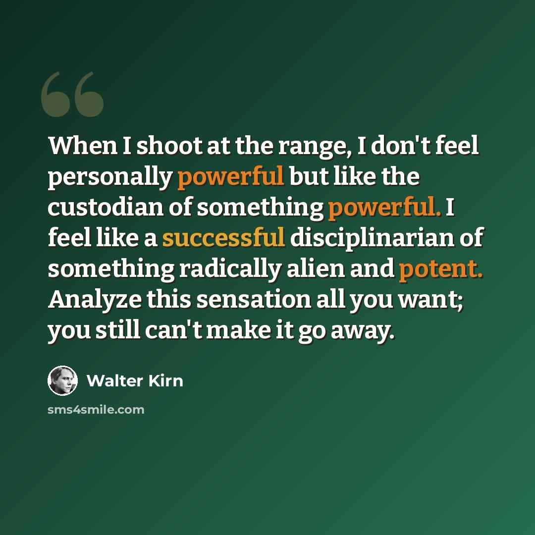 “When I shoot at the range, I don't feel personally powerful but like the custodian of something powerful. I feel like a successful disciplinarian of something radically alien and potent. Analyze this sensation all you want; you still can't make it go away.” quote by Walter Kirn