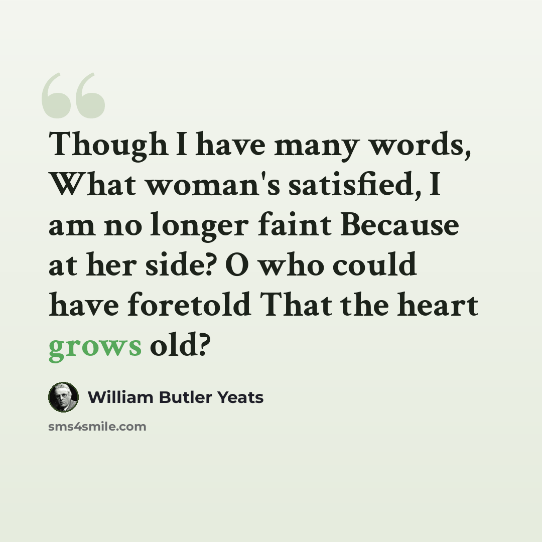 “Though I have many words, What woman's satisfied, I am no longer faint Because at her side? O who could have foretold That the heart grows old?” quote by William Butler Yeats