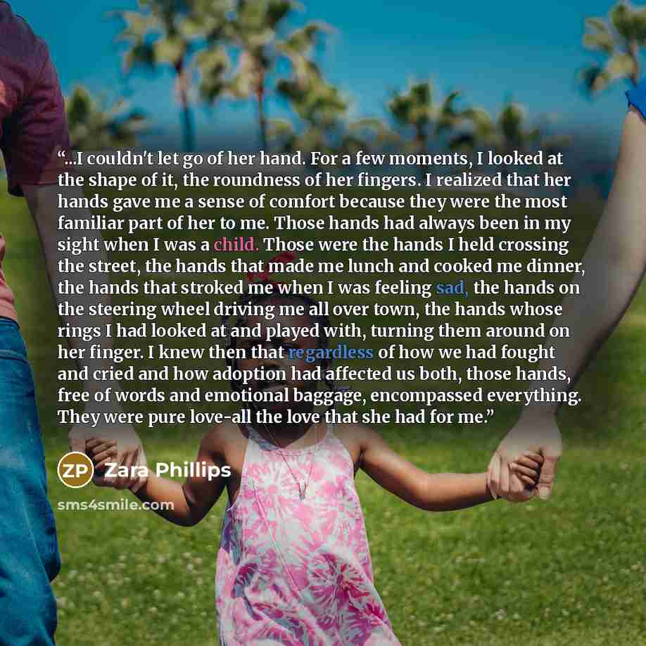 “...I couldn't let go of her hand. For a few moments, I looked at the shape of it, the roundness of her fingers. I realized that her hands gave me a sense of comfort because they were the most familiar part of her to me. Those hands had always been in my sight when I was a child. Those were the…” quote by Zara Phillips