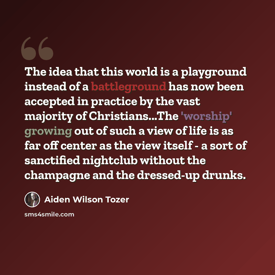 “The idea that this world is a playground instead of a battleground has now been accepted in practice by the vast majority of Christians...The 'worship' growing out of such a view of life is as far off center as the view itself - a sort of sanctified nightclub without the champagne and the…” quote by Aiden Wilson Tozer