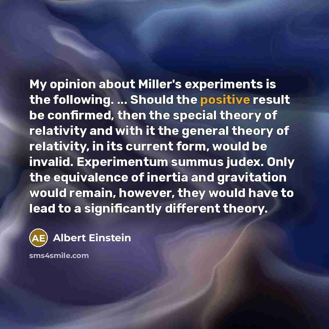 “My opinion about Miller's experiments is the following. ... Should the positive result be confirmed, then the special theory of relativity and with it the general theory of relativity, in its current form, would be invalid. Experimentum summus judex. Only the equivalence of inertia and gravitation…” quote by Albert Einstein