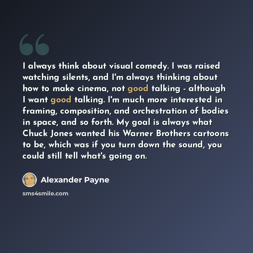 “I always think about visual comedy. I was raised watching silents, and I'm always thinking about how to make cinema, not good talking - although I want good talking. I'm much more interested in framing, composition, and orchestration of bodies in space, and so forth. My goal is always what Chuck…” quote by Alexander Payne