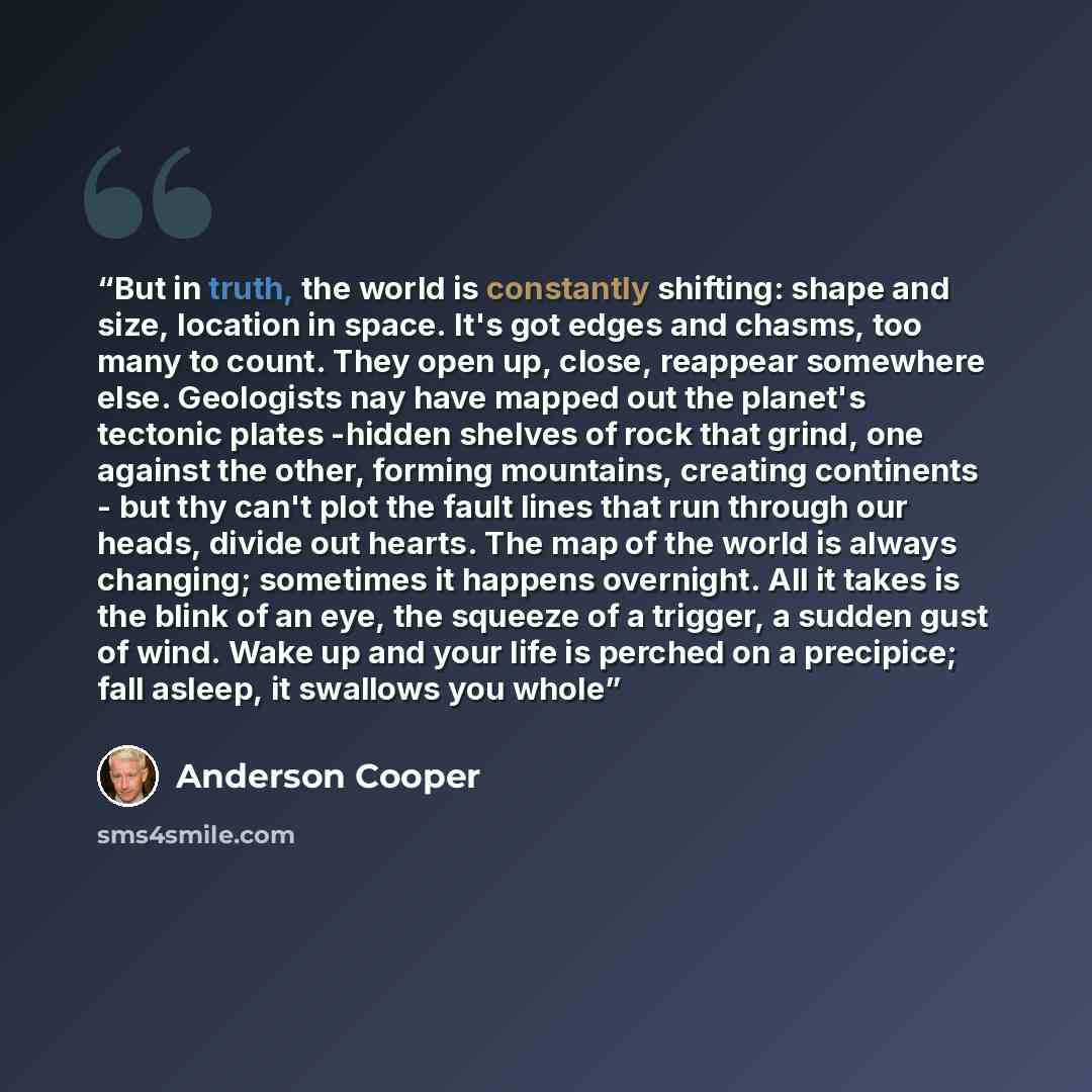 “But in truth, the world is constantly shifting: shape and size, location in space. It's got edges and chasms, too many to count. They open up, close, reappear somewhere else. Geologists nay have mapped out the planet's tectonic plates -hidden shelves of rock that grind, one against the other…” quote by Anderson Cooper