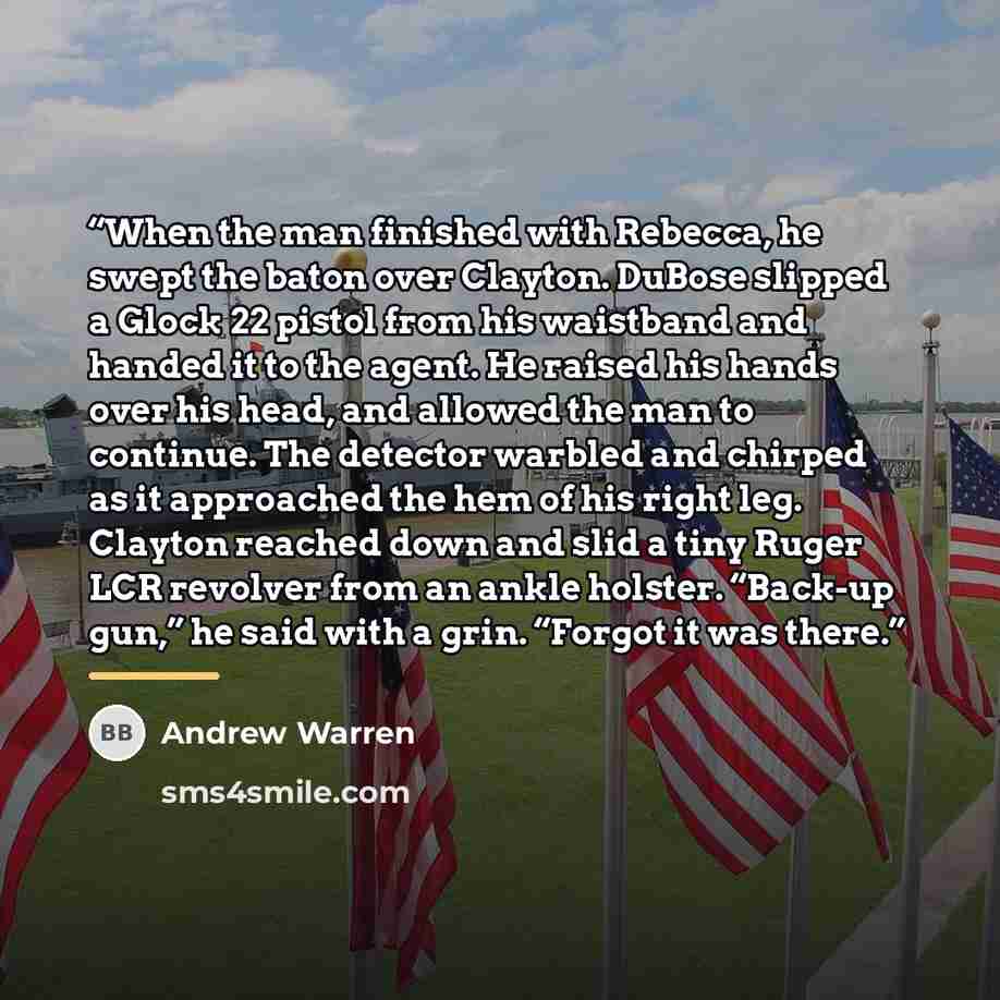 “When the man finished with Rebecca, he swept the baton over Clayton. DuBose slipped a Glock 22 pistol from his waistband and handed it to the agent. He raised his hands over his head, and allowed the man to continue. The detector warbled and chirped as it approached the hem of his right leg…” quote by Andrew Warren