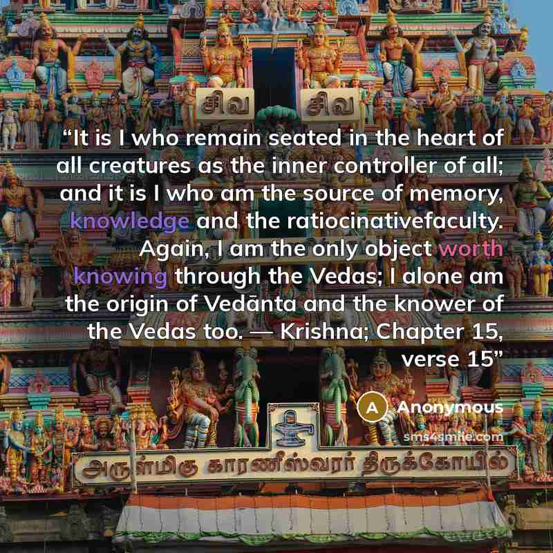 “It is I who remain seated in the heart of all creatures as the inner controller of all; and it is I who am the source of memory, knowledge and the ratiocinativefaculty. Again, I am the only object worth knowing through the Vedas; I alone am the origin of Vedānta and the knower of the Vedas too…” quote by Anonymous