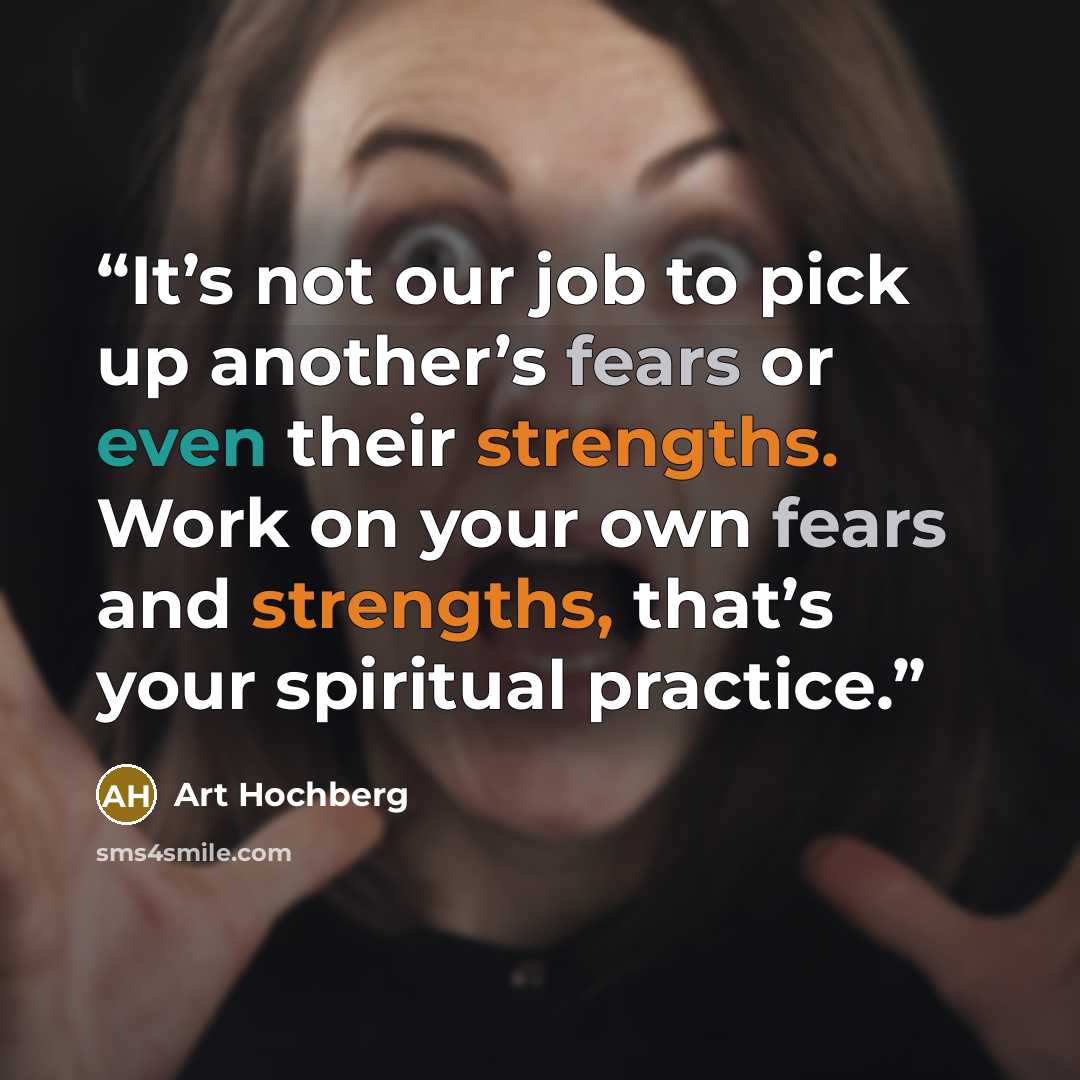 “It’s not our job to pick up another’s fears or even their strengths. Work on your own fears and strengths, that’s your spiritual practice.” quote by Art Hochberg