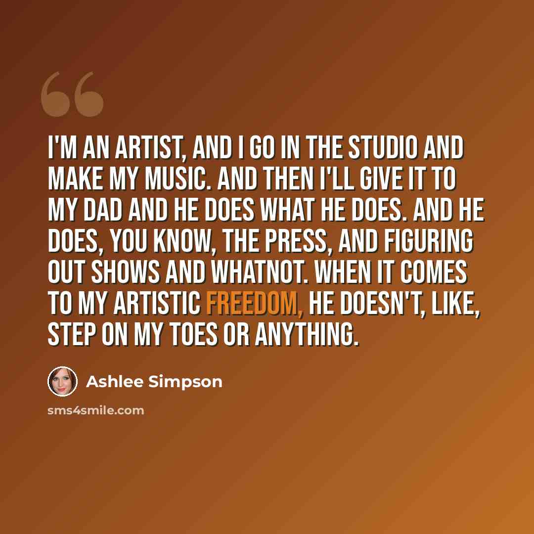 “I'm an artist, and I go in the studio and make my music. And then I'll give it to my dad and he does what he does. And he does, you know, the press, and figuring out shows and whatnot. When it comes to my artistic freedom, he doesn't, like, step on my toes or anything.” quote by Ashlee Simpson
