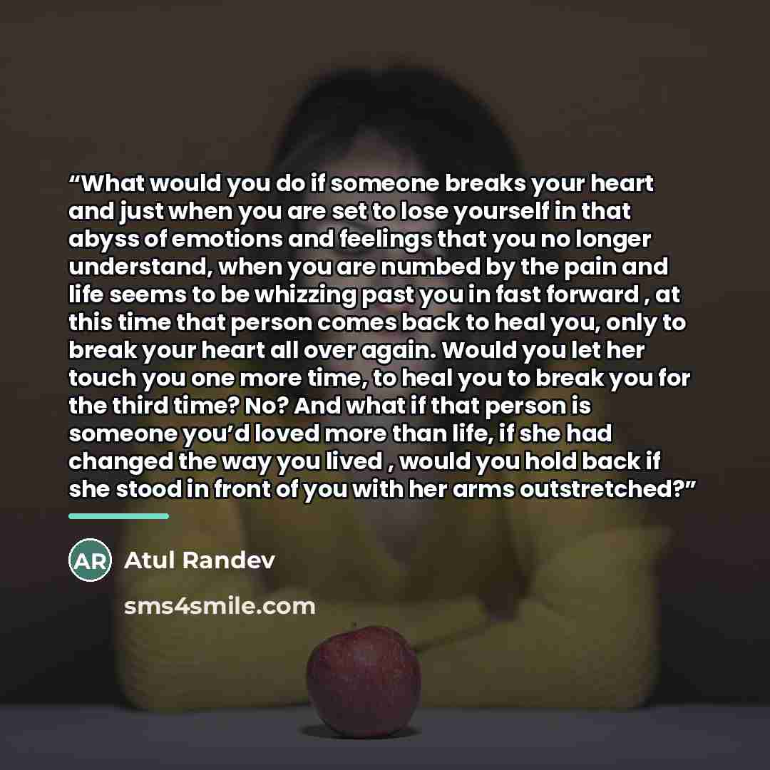 “What would you do if someone breaks your heart and just when you are set to lose yourself in that abyss of emotions and feelings that you no longer understand, when you are numbed by the pain and life seems to be whizzing past you in fast forward , at this time that person comes back to heal you…” quote by Atul Randev