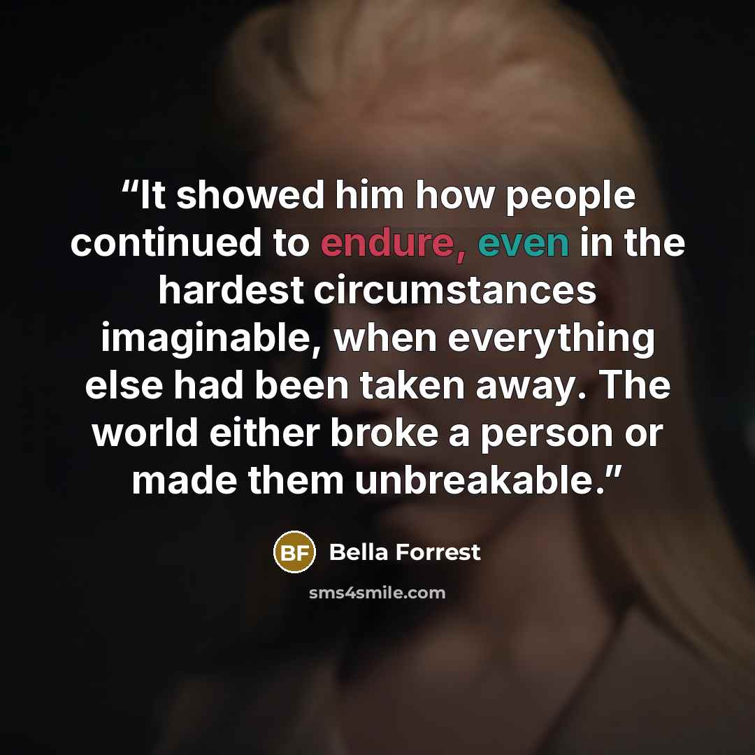 “It showed him how people continued to endure, even in the hardest circumstances imaginable, when everything else had been taken away. The world either broke a person or made them unbreakable.” quote by Bella Forrest