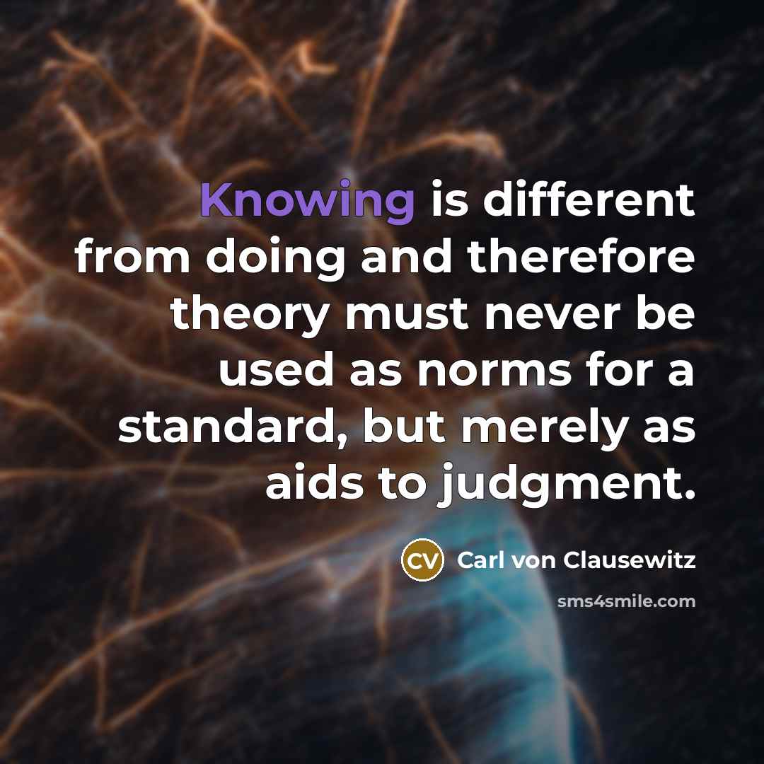 “Knowing is different from doing and therefore theory must never be used as norms for a standard, but merely as aids to judgment.” quote by Carl von Clausewitz