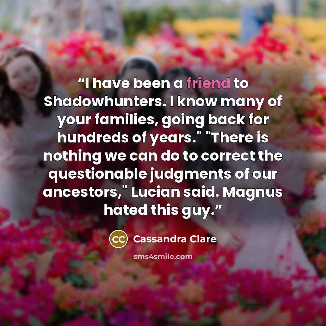 “I have been a friend to Shadowhunters. I know many of your families, going back for hundreds of years." "There is nothing we can do to correct the questionable judgments of our ancestors," Lucian said. Magnus hated this guy.” quote by Cassandra Clare