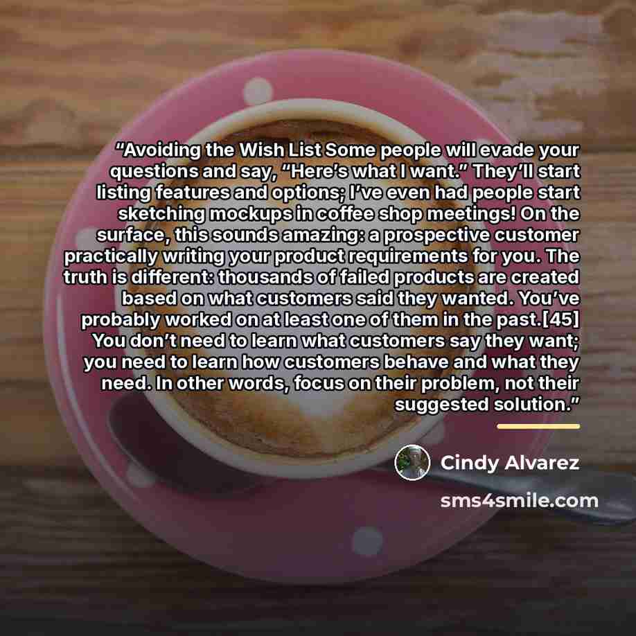 “Avoiding the Wish List Some people will evade your questions and say, “Here’s what I want.” They’ll start listing features and options; I’ve even had people start sketching mockups in coffee shop meetings! On the surface, this sounds amazing: a prospective customer practically writing your product…” quote by Cindy Alvarez