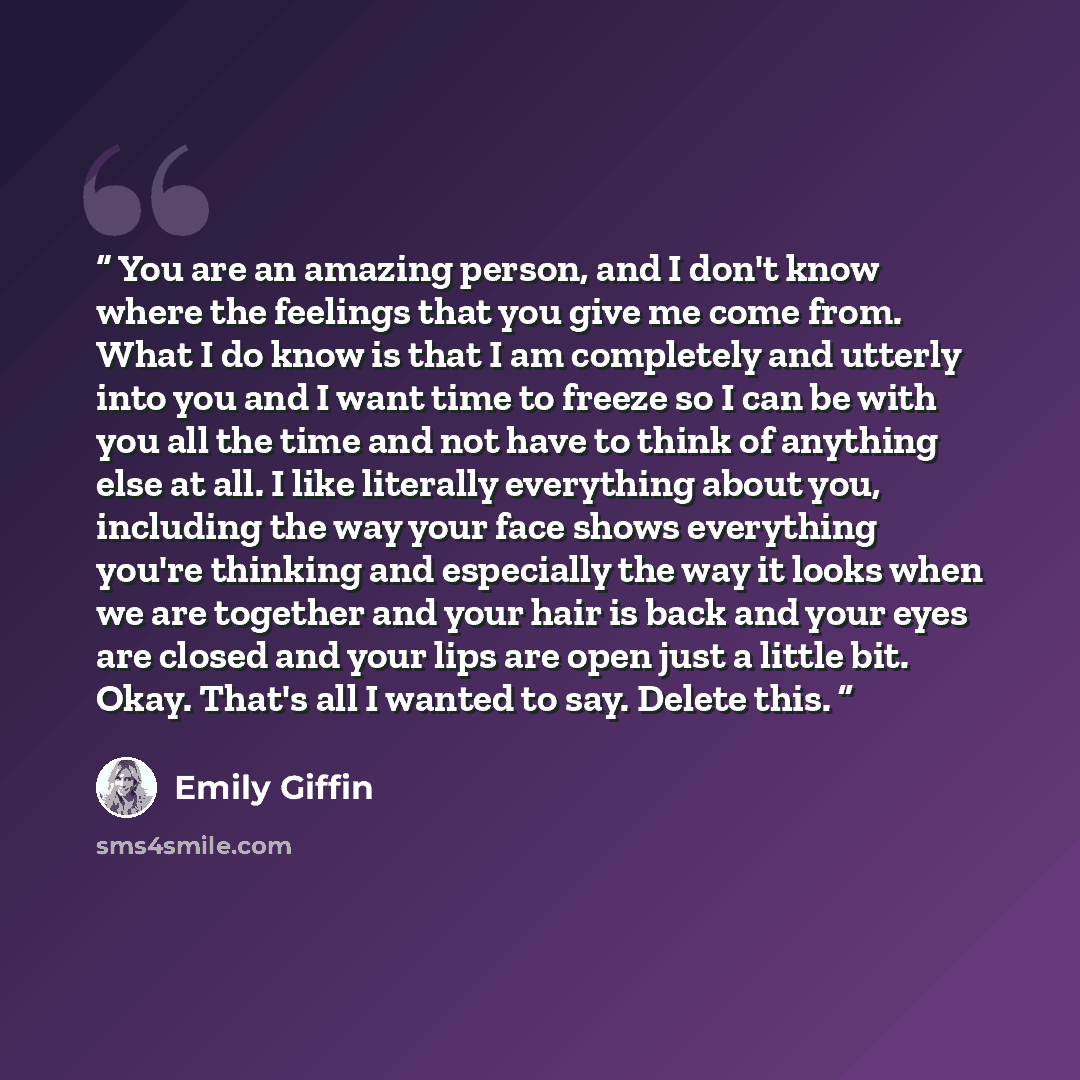“You are an amazing person, and I don't know where the feelings that you give me come from. What I do know is that I am completely and utterly into you and I want time to freeze so I can be with you all the time and not have to think of anything else at all. I like literally everything about you…” quote by Emily Giffin