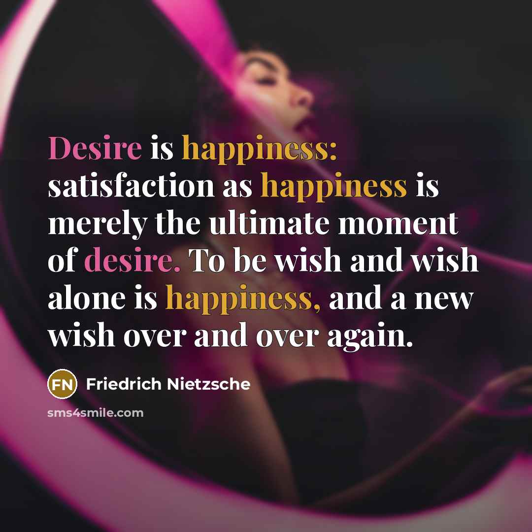 “Desire is happiness: satisfaction as happiness is merely the ultimate moment of desire. To be wish and wish alone is happiness, and a new wish over and over again.” quote by Friedrich Nietzsche