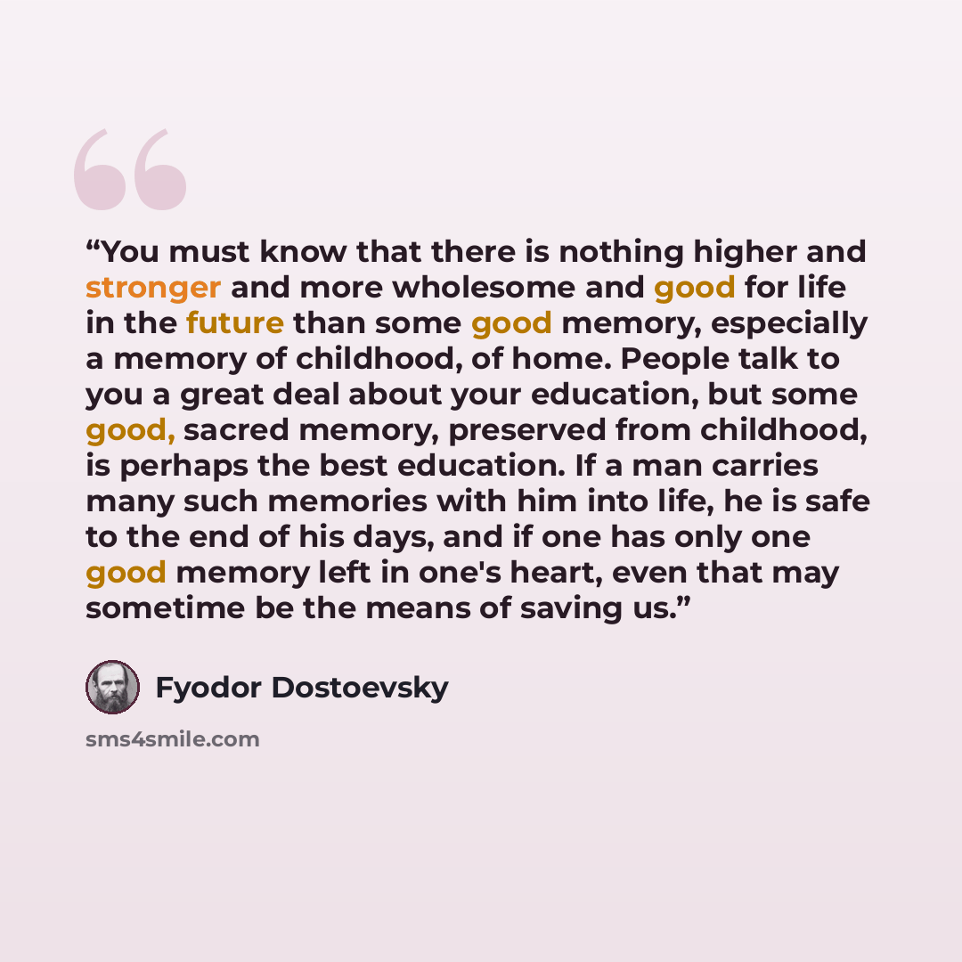 “You must know that there is nothing higher and stronger and more wholesome and good for life in the future than some good memory, especially a memory of childhood, of home. People talk to you a great deal about your education, but some good, sacred memory, preserved from childhood, is perhaps the…” quote by Fyodor Dostoevsky