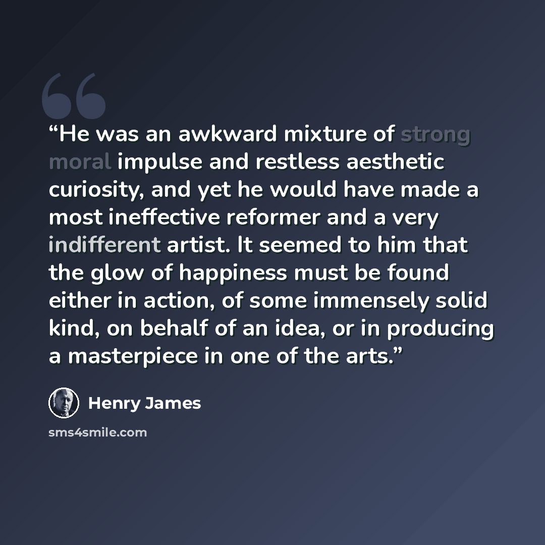 “He was an awkward mixture of strong moral impulse and restless aesthetic curiosity, and yet he would have made a most ineffective reformer and a very indifferent artist. It seemed to him that the glow of happiness must be found either in action, of some immensely solid kind, on behalf of an idea…” quote by Henry James