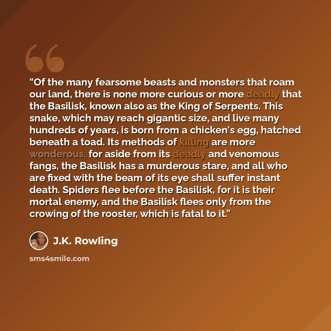 “Of the many fearsome beasts and monsters that roam our land, there is none more curious or more deadly that the Basilisk, known also as the King of Serpents. This snake, which may reach gigantic size, and live many hundreds of years, is born from a chicken's egg, hatched beneath a toad. Its…” quote by J.K. Rowling