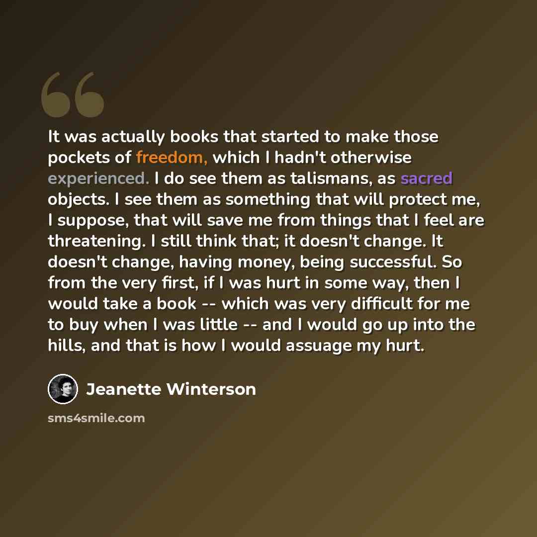 “It was actually books that started to make those pockets of freedom, which I hadn't otherwise experienced. I do see them as talismans, as sacred objects. I see them as something that will protect me, I suppose, that will save me from things that I feel are threatening. I still think that; it…” quote by Jeanette Winterson
