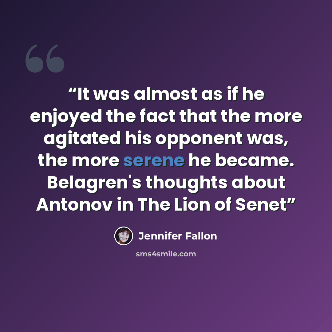“It was almost as if he enjoyed the fact that the more agitated his opponent was, the more serene he became. Belagren's thoughts about Antonov in The Lion of Senet” quote by Jennifer Fallon
