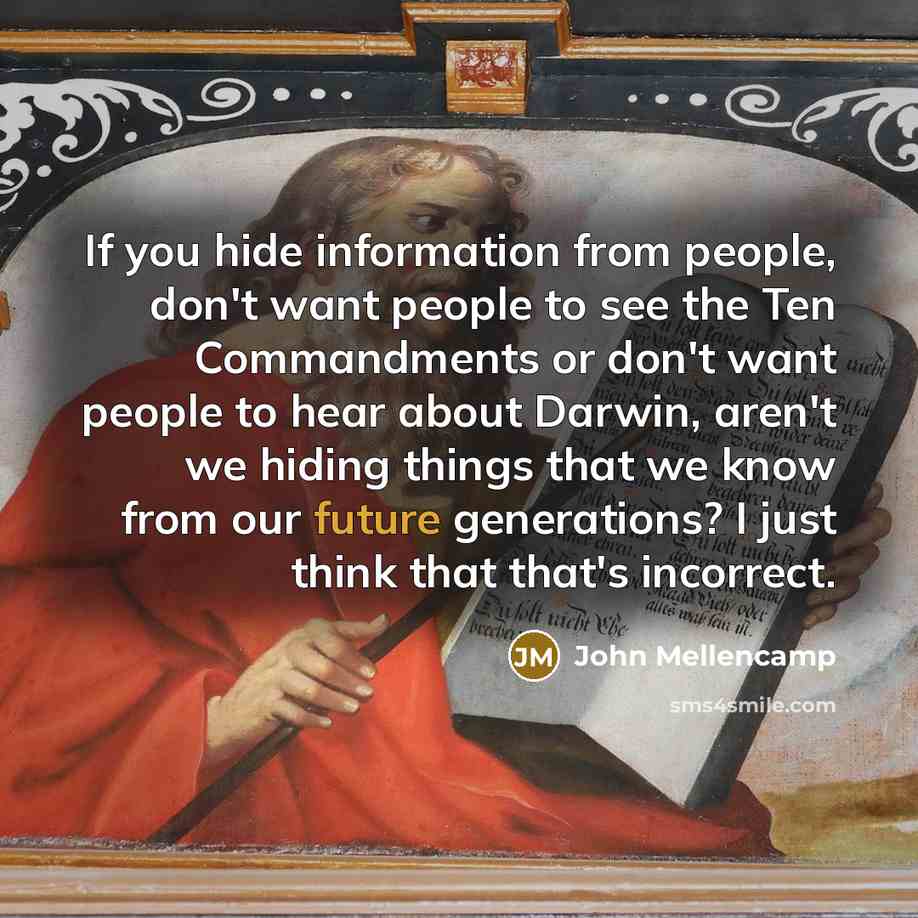 “If you hide information from people, don't want people to see the Ten Commandments or don't want people to hear about Darwin, aren't we hiding things that we know from our future generations? I just think that that's incorrect.” quote by John Mellencamp