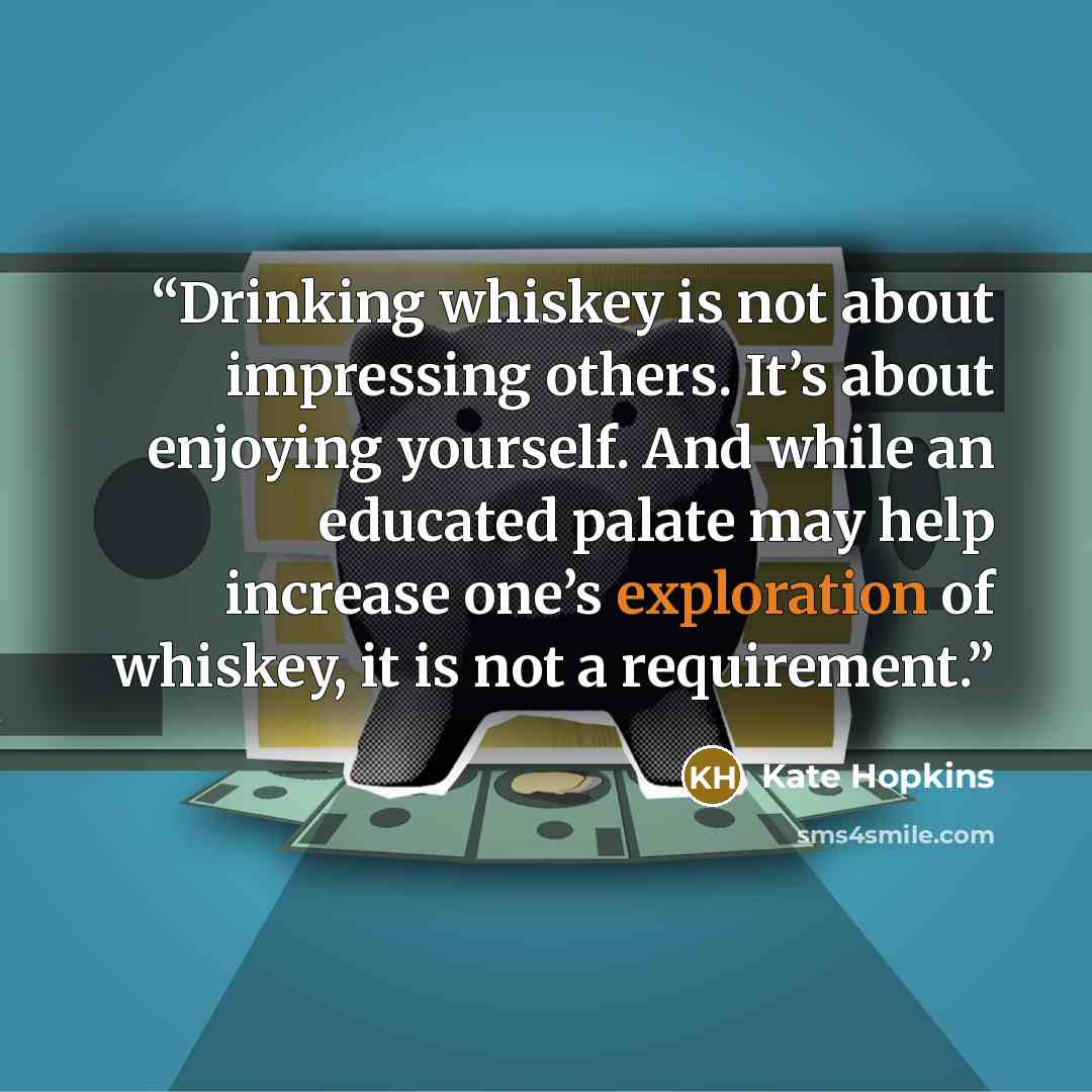“Drinking whiskey is not about impressing others. It’s about enjoying yourself. And while an educated palate may help increase one’s exploration of whiskey, it is not a requirement.” quote by Kate Hopkins