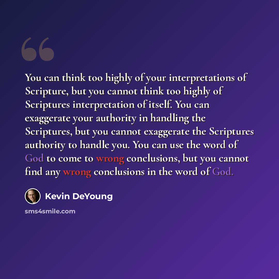 “You can think too highly of your interpretations of Scripture, but you cannot think too highly of Scriptures interpretation of itself. You can exaggerate your authority in handling the Scriptures, but you cannot exaggerate the Scriptures authority to handle you. You can use the word of God to come…” quote by Kevin DeYoung