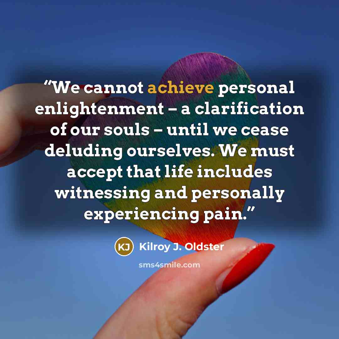 “We cannot achieve personal enlightenment – a clarification of our souls – until we cease deluding ourselves. We must accept that life includes witnessing and personally experiencing pain.” quote by Kilroy J. Oldster