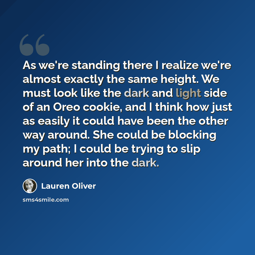“As we're standing there I realize we're almost exactly the same height. We must look like the dark and light side of an Oreo cookie, and I think how just as easily it could have been the other way around. She could be blocking my path; I could be trying to slip around her into the dark.” quote by Lauren Oliver