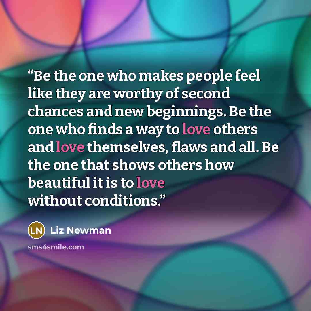 “Be the one who makes people feel like they are worthy of second chances and new beginnings. Be the one who finds a way to love others and love themselves, flaws and all. Be the one that shows others how beautiful it is to love without conditions.” quote by Liz Newman
